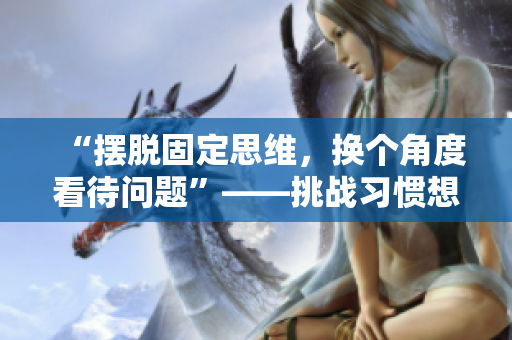 “擺脫固定思維，換個角度看待問題”——挑戰(zhàn)習(xí)慣想法的三種有效方式