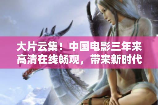 大片云集！中國電影三年來高清在線暢觀，帶來新時代的觀影體驗