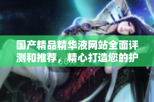 國產(chǎn)精品精華液網(wǎng)站全面評測和推薦，精心打造您的護(hù)膚品牌首選平臺