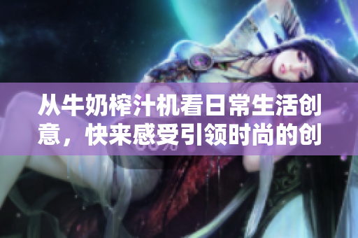 從牛奶榨汁機(jī)看日常生活創(chuàng)意，快來感受引領(lǐng)時尚的創(chuàng)新魔法！