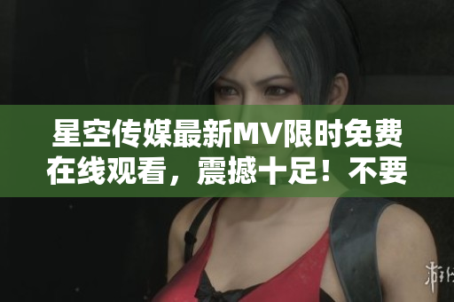 星空傳媒最新MV限時免費在線觀看，震撼十足！不要錯過！