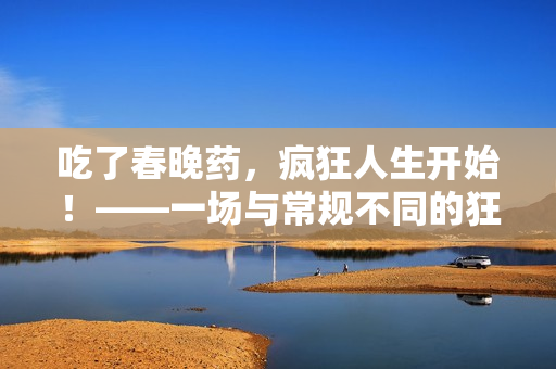 吃了春晚藥，瘋狂人生開始！——一場與常規(guī)不同的狂歡之旅！