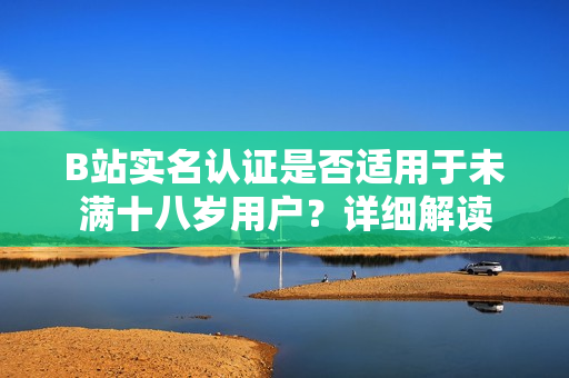 B站實(shí)名認(rèn)證是否適用于未滿十八歲用戶？詳細(xì)解讀