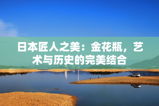 日本匠人之美：金花瓶，藝術(shù)與歷史的完美結(jié)合