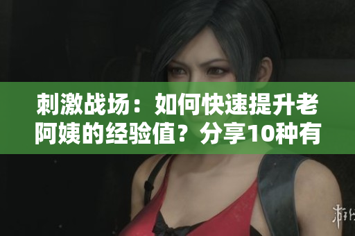 刺激戰(zhàn)場：如何快速提升老阿姨的經(jīng)驗值？分享10種有效獲取方法