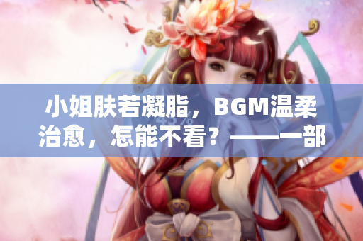 小姐膚若凝脂，BGM溫柔治愈，怎能不看？——一部值得品味的佳片