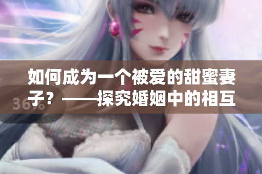 如何成為一個(gè)被愛的甜蜜妻子？——探究婚姻中的相互呵護(hù)和感情升華