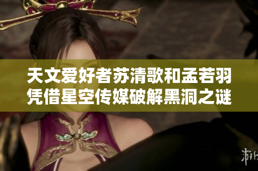 天文愛好者蘇清歌和孟若羽憑借星空傳媒破解黑洞之謎
