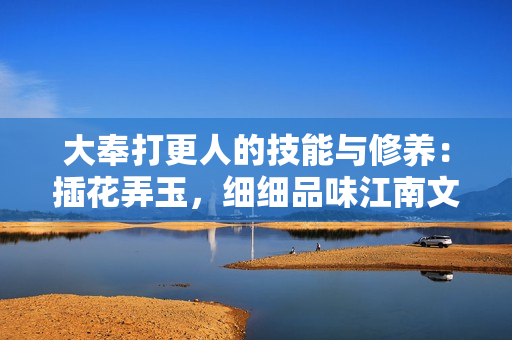 大奉打更人的技能與修養(yǎng)：插花弄玉，細(xì)細(xì)品味江南文化的獨(dú)特魅力