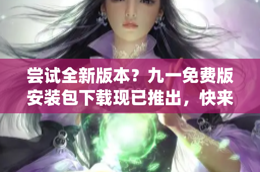 嘗試全新版本？九一免費(fèi)版安裝包下載現(xiàn)已推出，快來(lái)體驗(yàn)吧！(1)