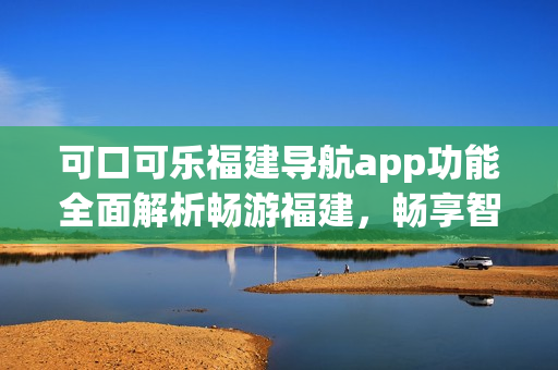 可口可樂(lè)福建導(dǎo)航app功能全面解析暢游福建，暢享智能導(dǎo)航服務(wù)(1)