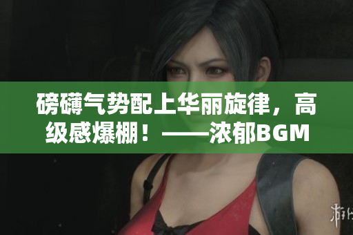 磅礴氣勢配上華麗旋律，高級感爆棚！——濃郁BGM烘托宏大視聽