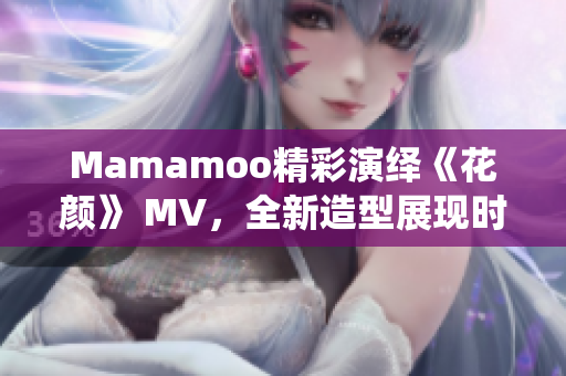 Mamamoo精彩演繹《花顏》 MV，全新造型展現(xiàn)時尚風潮