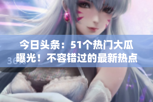 今日頭條：51個(gè)熱門大瓜曝光！不容錯(cuò)過的最新熱點(diǎn)大事件(1)