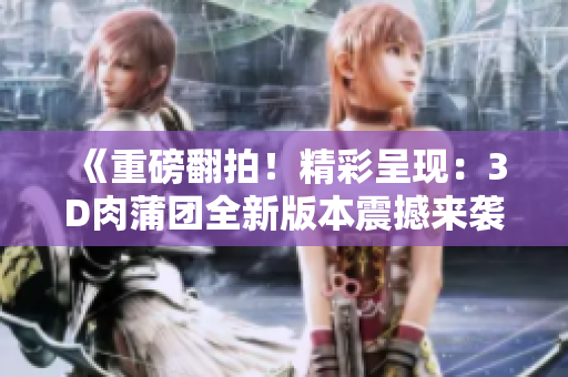 《重磅翻拍！精彩呈現(xiàn)：3D肉蒲團全新版本震撼來襲》