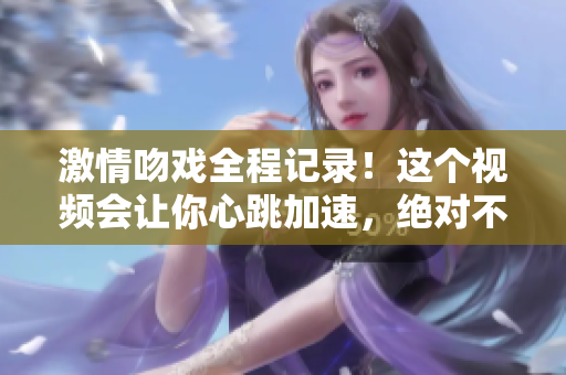 激情吻戲全程記錄！這個視頻會讓你心跳加速，絕對不容錯過！