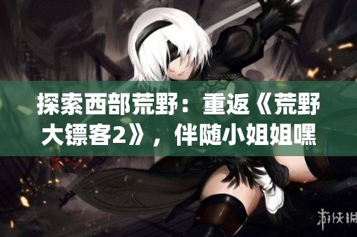 探索西部荒野：重返《荒野大鏢客2》，伴隨小姐姐嘿嘿的全新冒險(1)