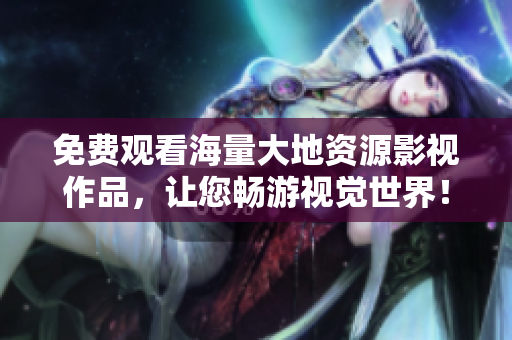 免費觀看海量大地資源影視作品，讓您暢游視覺世界！