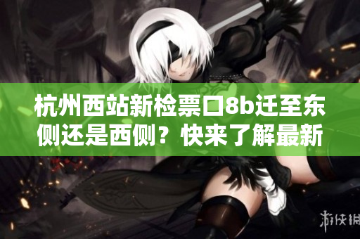 杭州西站新檢票口8b遷至東側(cè)還是西側(cè)？快來了解最新動態(tài)！
