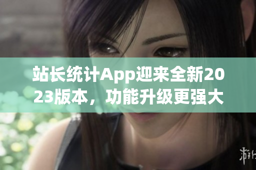 站長統(tǒng)計App迎來全新2023版本，功能升級更強大