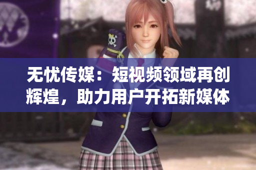 無憂傳媒：短視頻領(lǐng)域再創(chuàng)輝煌，助力用戶開拓新媒體世界(1)