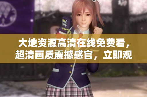 大地資源高清在線免費(fèi)看，超清畫質(zhì)震撼感官，立即觀賞！