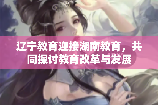 遼寧教育迎接湖南教育，共同探討教育改革與發(fā)展