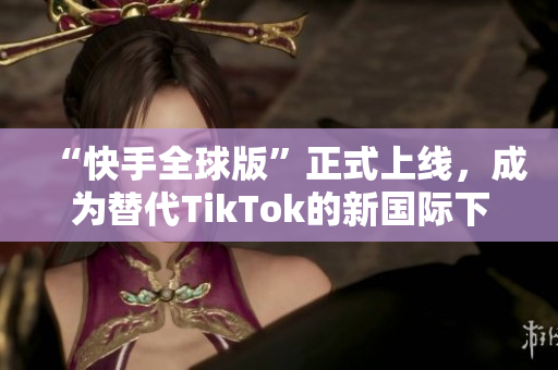 “快手全球版”正式上線，成為替代TikTok的新國際下載選擇