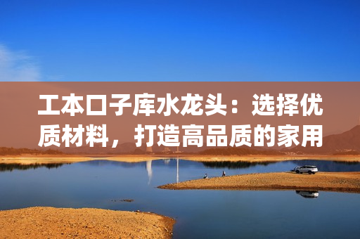 工本口子庫(kù)水龍頭：選擇優(yōu)質(zhì)材料，打造高品質(zhì)的家用水龍頭(1)
