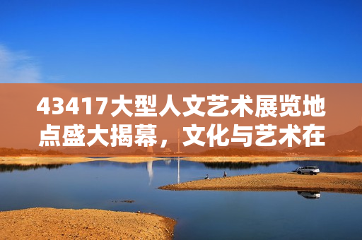 43417大型人文藝術(shù)展覽地點(diǎn)盛大揭幕，文化與藝術(shù)在這里完美交融