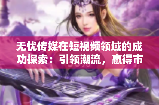 無憂傳媒在短視頻領(lǐng)域的成功探索：引領(lǐng)潮流，贏得市場(chǎng)認(rèn)可