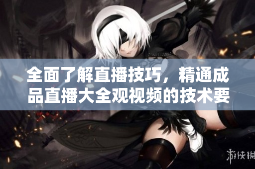 全面了解直播技巧，精通成品直播大全觀視頻的技術(shù)要點(diǎn)