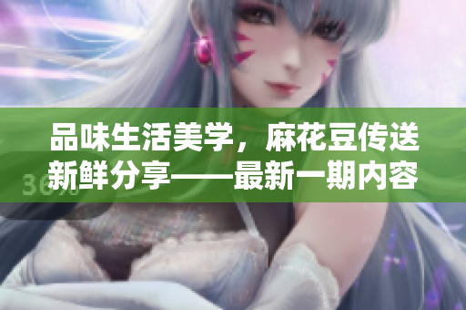 品味生活美學(xué)，麻花豆傳送新鮮分享——最新一期內(nèi)容匯總