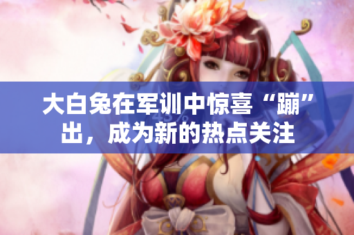 大白兔在軍訓(xùn)中驚喜“蹦”出，成為新的熱點(diǎn)關(guān)注