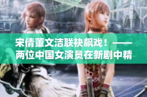 宋倩董文潔聯(lián)袂飆戲！——兩位中國女演員在新劇中精彩演繹