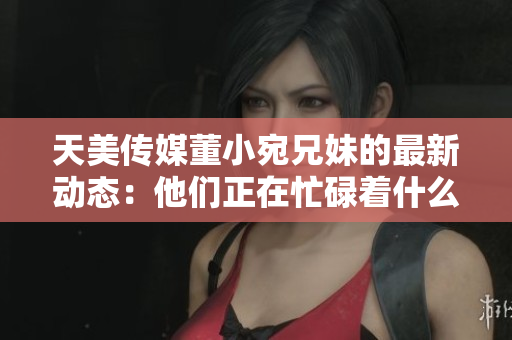 天美傳媒董小宛兄妹的最新動態(tài)：他們正在忙碌著什么？
