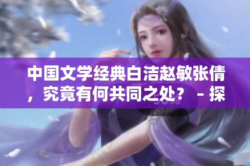 中國文學(xué)經(jīng)典白潔趙敏張倩，究竟有何共同之處？ – 探究中國文學(xué)經(jīng)典角色的相似性