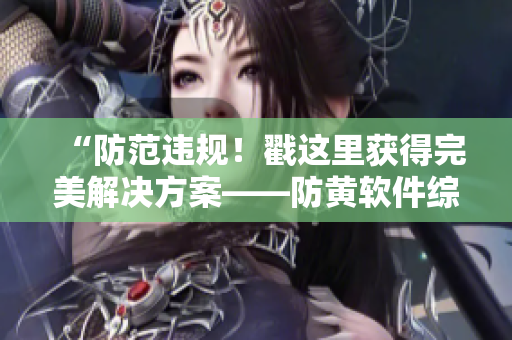 “防范違規(guī)！戳這里獲得完美解決方案——防黃軟件綜合評測”