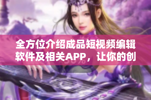 全方位介紹成品短視頻編輯軟件及相關(guān)APP，讓你的創(chuàng)意想象無限擴展