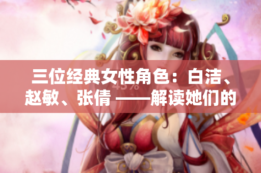 三位經(jīng)典女性角色：白潔、趙敏、張倩 ——解讀她們的性格與命運