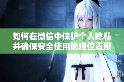 如何在微信中保護(hù)個(gè)人隱私并確保安全使用地理位置服務(wù)