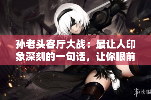 孫老頭客廳大戰(zhàn)：最讓人印象深刻的一句話(huà)，讓你眼前一亮！