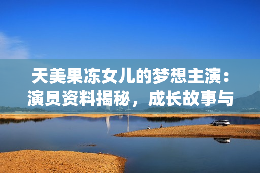 天美果凍女兒的夢想主演：演員資料揭秘，成長故事與未來展望(1)