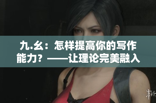 九.幺：怎樣提高你的寫作能力？——讓理論完美融入實際的五個步驟