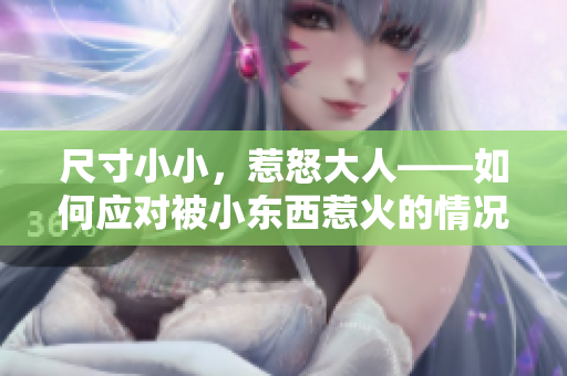 尺寸小小，惹怒大人——如何應(yīng)對被小東西惹火的情況