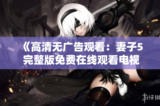 《高清無廣告觀看：妻子5 完整版免費在線觀看電視劇》