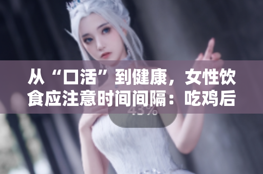 從“口活”到健康，女性飲食應(yīng)注意時間間隔：吃雞后48小時等待時間很重要！