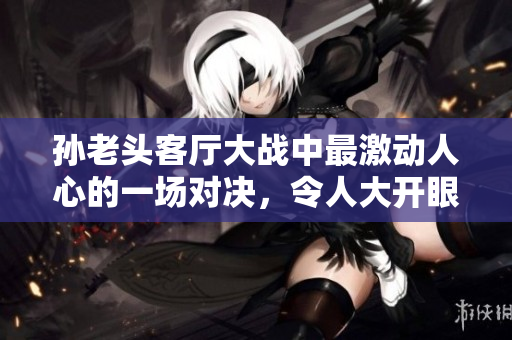 孫老頭客廳大戰(zhàn)中最激動(dòng)人心的一場(chǎng)對(duì)決，令人大開(kāi)眼界