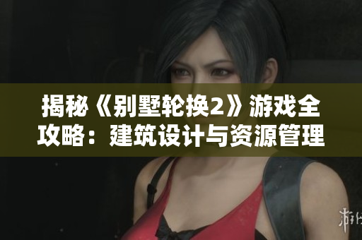 揭秘《別墅輪換2》游戲全攻略：建筑設(shè)計(jì)與資源管理秘籍