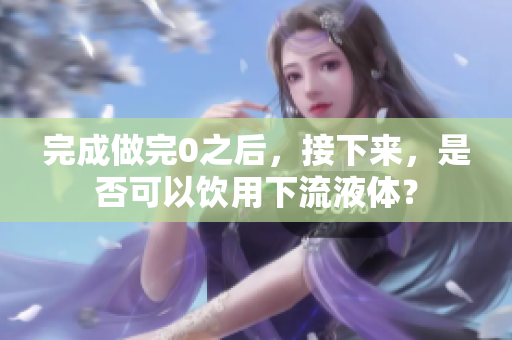 完成做完0之后，接下來，是否可以飲用下流液體？